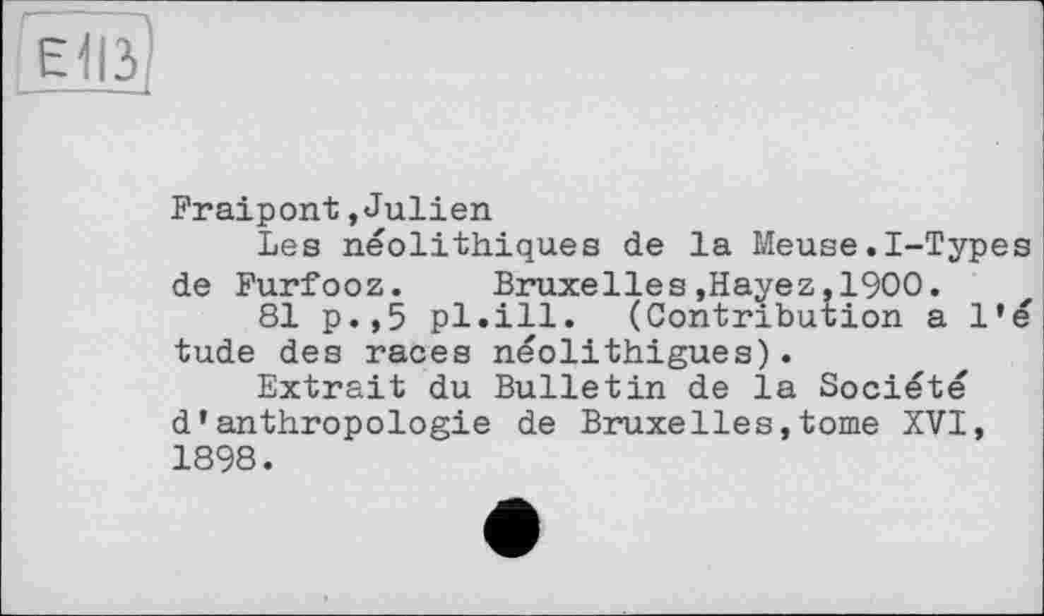 ﻿г л
Elß
Fraipont »Julien
Les néolithiques de la Meuse.I-Types de Furfooz. Bruxelles»Hayez.1900.
81 p.,5 pl.ill. (Contribution a l’é tude des races néolithigues).
Extrait du Bulletin de la Société d’anthropologie de Bruxelles,tome XVI, 1898.